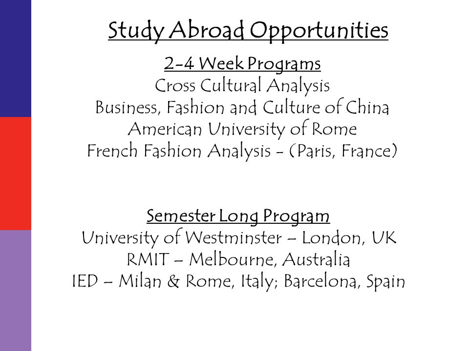 Semester Long Program University of Westminster – London, UK RMIT – Melbourne, Australia IED – Milan & Rome, Italy; Barcelona, Spain 2-4 Week Programs Cross Cultural Analysis Business, Fashion and Culture of China American University of Rome French Fashion Analysis - (Paris, France)