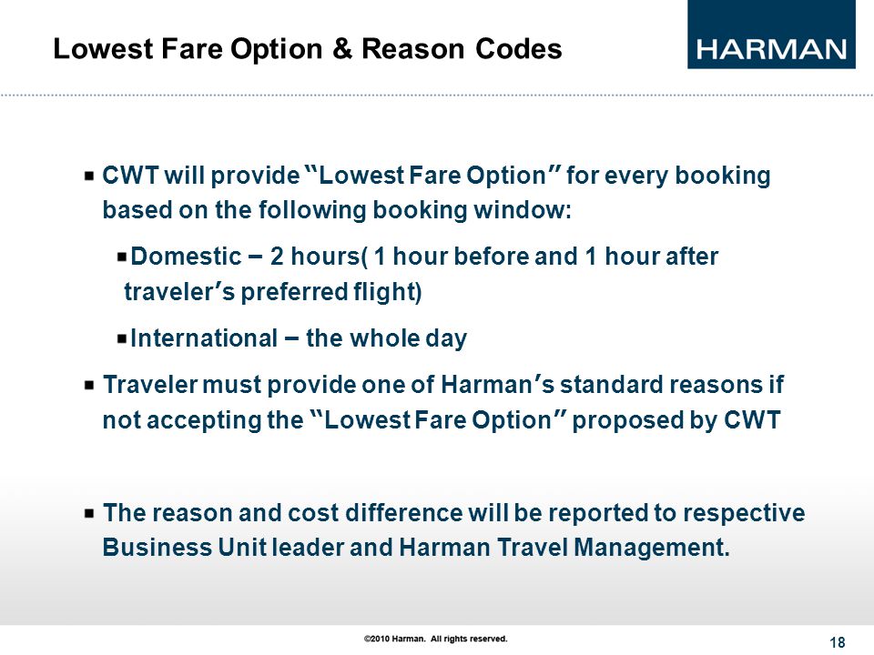 18 Lowest Fare Option & Reason Codes CWT will provide Lowest Fare Option for every booking based on the following booking window: Domestic – 2 hours( 1 hour before and 1 hour after traveler ’ s preferred flight) International – the whole day Traveler must provide one of Harman ’ s standard reasons if not accepting the Lowest Fare Option proposed by CWT The reason and cost difference will be reported to respective Business Unit leader and Harman Travel Management.