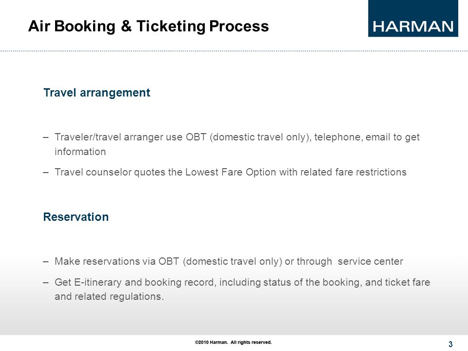 3 Air Booking & Ticketing Process Travel arrangement –Traveler/travel arranger use OBT (domestic travel only), telephone,  to get information –Travel counselor quotes the Lowest Fare Option with related fare restrictions Reservation –Make reservations via OBT (domestic travel only) or through service center –Get E-itinerary and booking record, including status of the booking, and ticket fare and related regulations.
