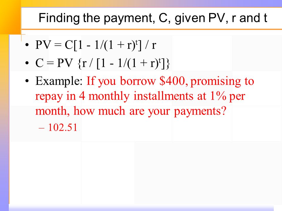Finding the payment, C, given PV, r and t PV = C[1 ‑ 1/(1 + r) t ] / r C = PV {r / [1 ‑ 1/(1 + r) t ]} Example: If you borrow $400, promising to repay in 4 monthly installments at 1% per month, how much are your payments.