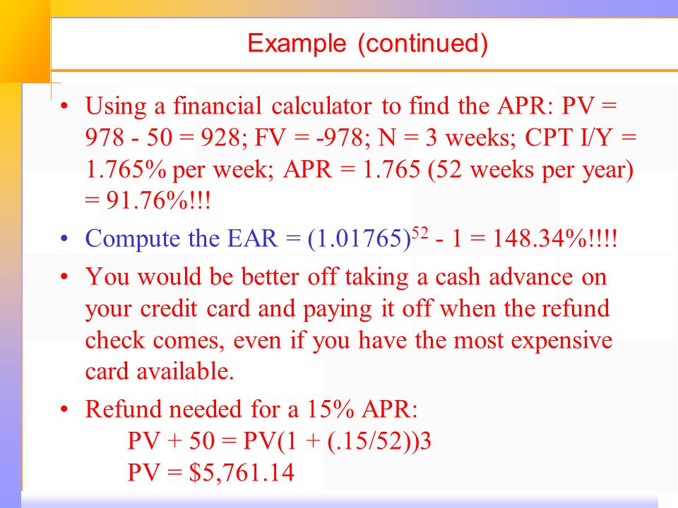 Example (continued) Using a financial calculator to find the APR: PV = 978 ‑ 50 = 928; FV = ‑ 978; N = 3 weeks; CPT I/Y = 1.765% per week; APR = (52 weeks per year) = 91.76%!!.