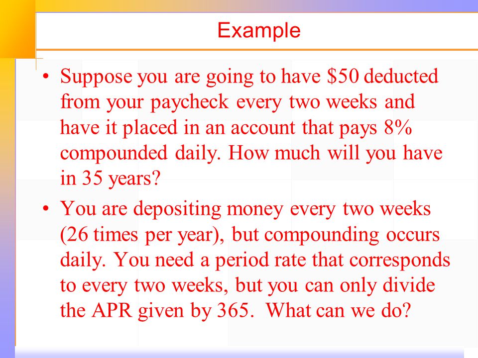Example Suppose you are going to have $50 deducted from your paycheck every two weeks and have it placed in an account that pays 8% compounded daily.