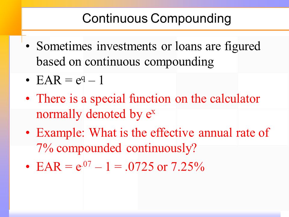 Continuous Compounding Sometimes investments or loans are figured based on continuous compounding EAR = e q – 1 There is a special function on the calculator normally denoted by e x Example: What is the effective annual rate of 7% compounded continuously.