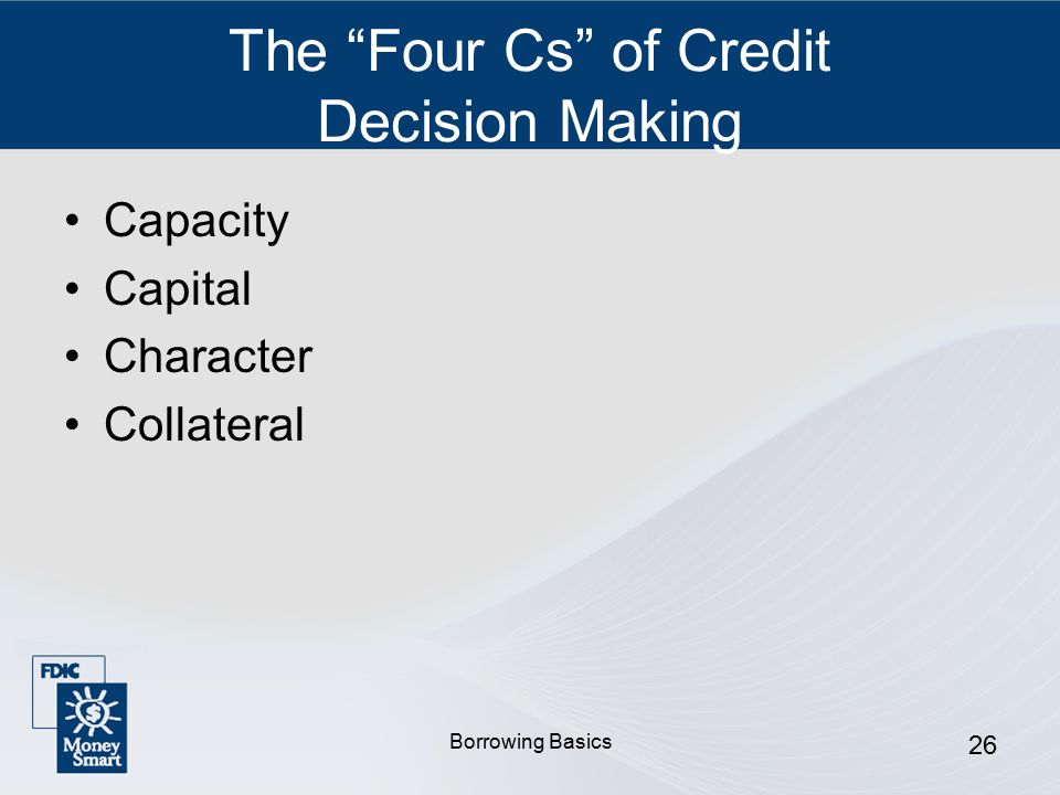 Borrowing Basics 26 The Four Cs of Credit Decision Making Capacity Capital Character Collateral