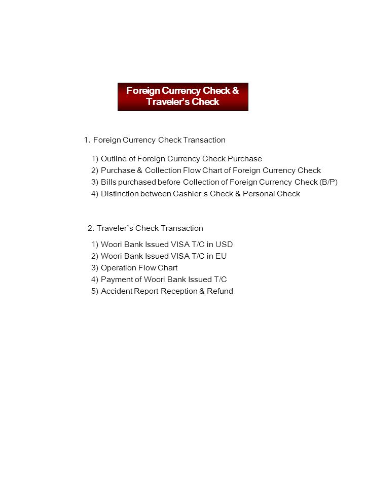 Foreign Currency Check & Traveler’s Check 1.Foreign Currency Check Transaction 1) Outline of Foreign Currency Check Purchase 2) Purchase & Collection Flow Chart of Foreign Currency Check 3) Bills purchased before Collection of Foreign Currency Check (B/P) 4) Distinction between Cashier ’ s Check & Personal Check 2.