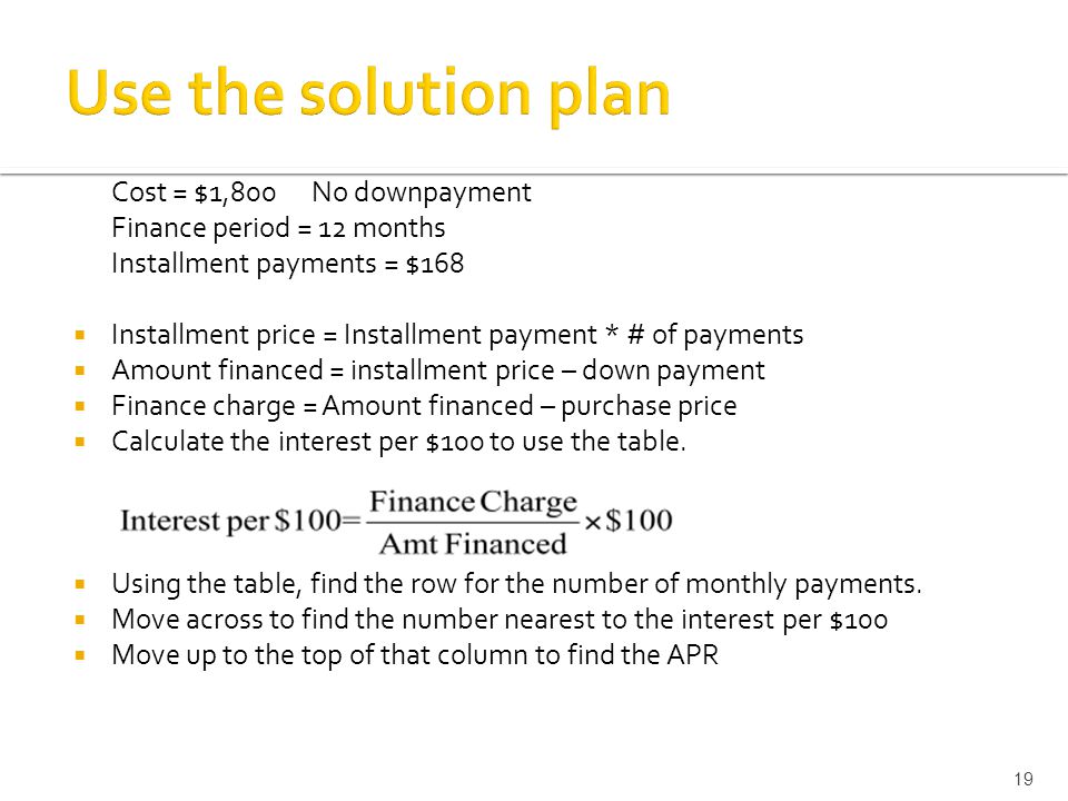 Cost = $1,800 No downpayment Finance period = 12 months Installment payments = $168  Installment price = Installment payment * # of payments  Amount financed = installment price – down payment  Finance charge = Amount financed – purchase price  Calculate the interest per $100 to use the table.