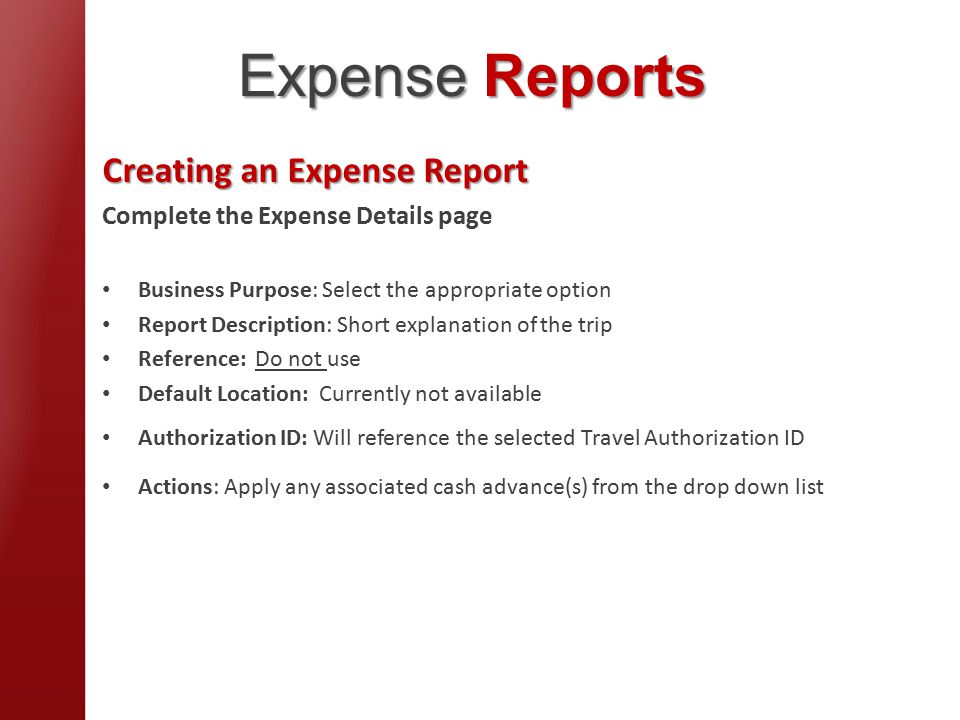 Creating an Expense Report Complete the Expense Details page Business Purpose: Select the appropriate option Report Description: Short explanation of the trip Reference: Do not use Default Location: Currently not available Authorization ID: Will reference the selected Travel Authorization ID Actions: Apply any associated cash advance(s) from the drop down list