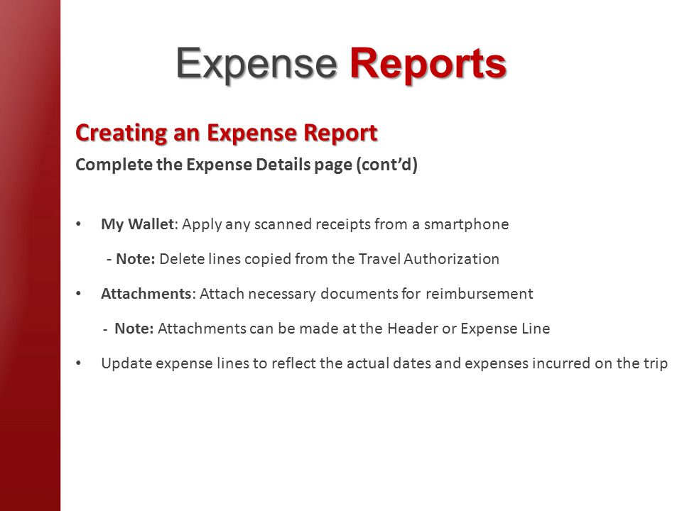 Expense Reports Creating an Expense Report Complete the Expense Details page (cont’d) My Wallet: Apply any scanned receipts from a smartphone - Note: Delete lines copied from the Travel Authorization Attachments: Attach necessary documents for reimbursement - Note: Attachments can be made at the Header or Expense Line Update expense lines to reflect the actual dates and expenses incurred on the trip