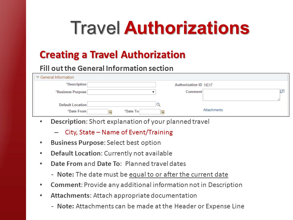 Travel Authorizations Creating a Travel Authorization Fill out the General Information section Description: Short explanation of your planned travel – City, State – Name of Event/Training Business Purpose: Select best option Default Location: Currently not available Date From and Date To: Planned travel dates - Note: The date must be equal to or after the current date Comment: Provide any additional information not in Description Attachments: Attach appropriate documentation - Note: Attachments can be made at the Header or Expense Line