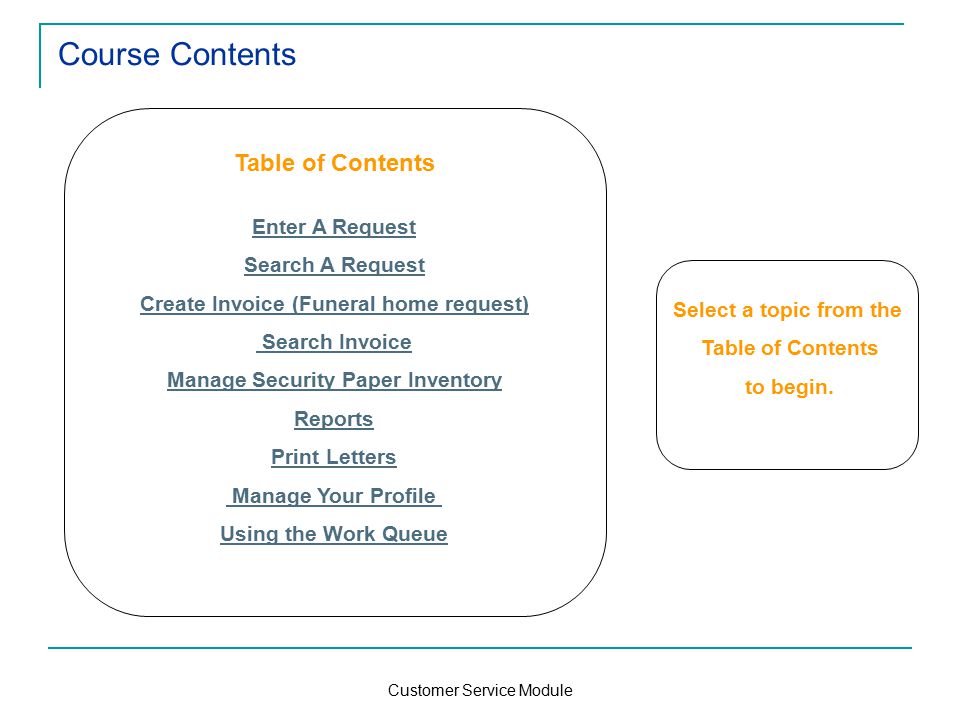 Customer Service Module Course Contents Table of Contents Enter A Request Search A Request Create Invoice (Funeral home request) Search Invoice Manage Security Paper Inventory Reports Print Letters Manage Your Profile Using the Work Queue Select a topic from the Table of Contents to begin.
