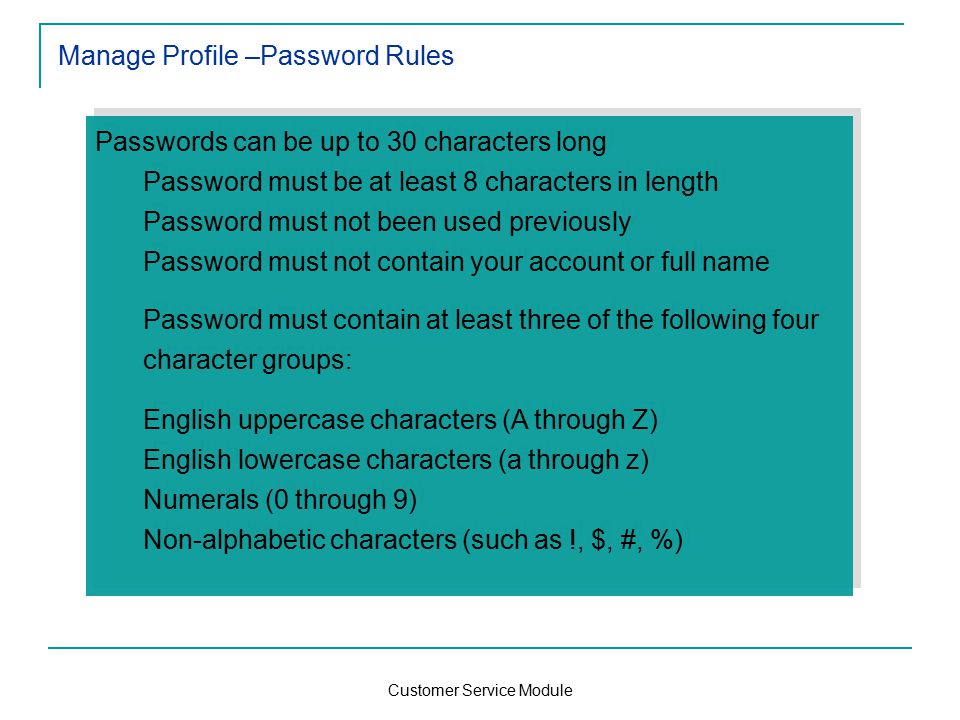 Customer Service Module Manage Profile –Password Rules Passwords can be up to 30 characters long Password must be at least 8 characters in length Password must not been used previously Password must not contain your account or full name Password must contain at least three of the following four character groups: English uppercase characters (A through Z) English lowercase characters (a through z) Numerals (0 through 9) Non-alphabetic characters (such as !, $, #, %) Passwords can be up to 30 characters long Password must be at least 8 characters in length Password must not been used previously Password must not contain your account or full name Password must contain at least three of the following four character groups: English uppercase characters (A through Z) English lowercase characters (a through z) Numerals (0 through 9) Non-alphabetic characters (such as !, $, #, %)