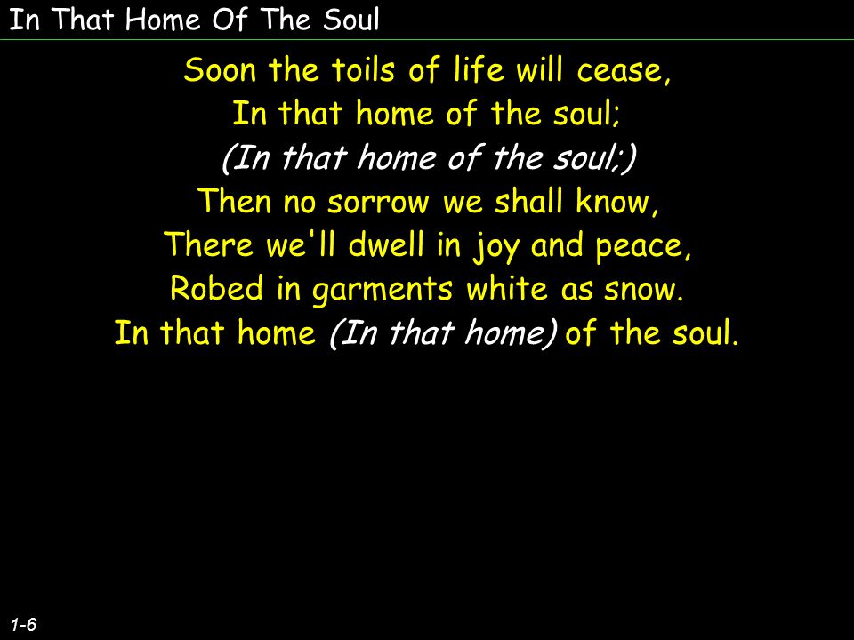 In That Home Of The Soul 1-6 Soon the toils of life will cease, In that home of the soul; (In that home of the soul;) Then no sorrow we shall know, There we ll dwell in joy and peace, Robed in garments white as snow.