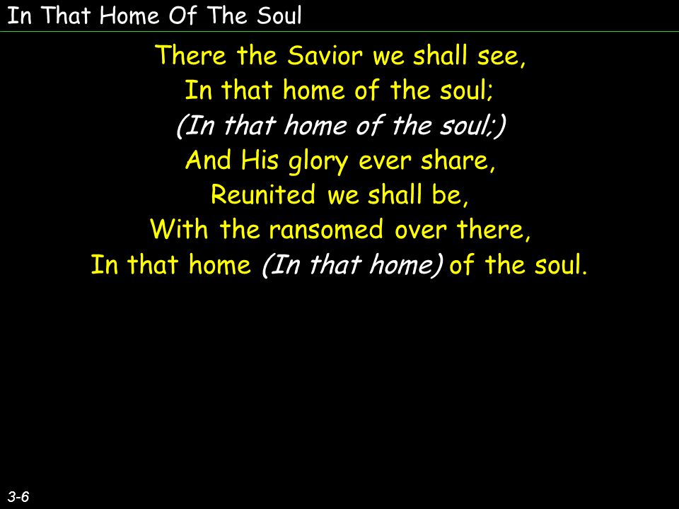 In That Home Of The Soul 3-6 There the Savior we shall see, In that home of the soul; (In that home of the soul;) And His glory ever share, Reunited we shall be, With the ransomed over there, In that home (In that home) of the soul.