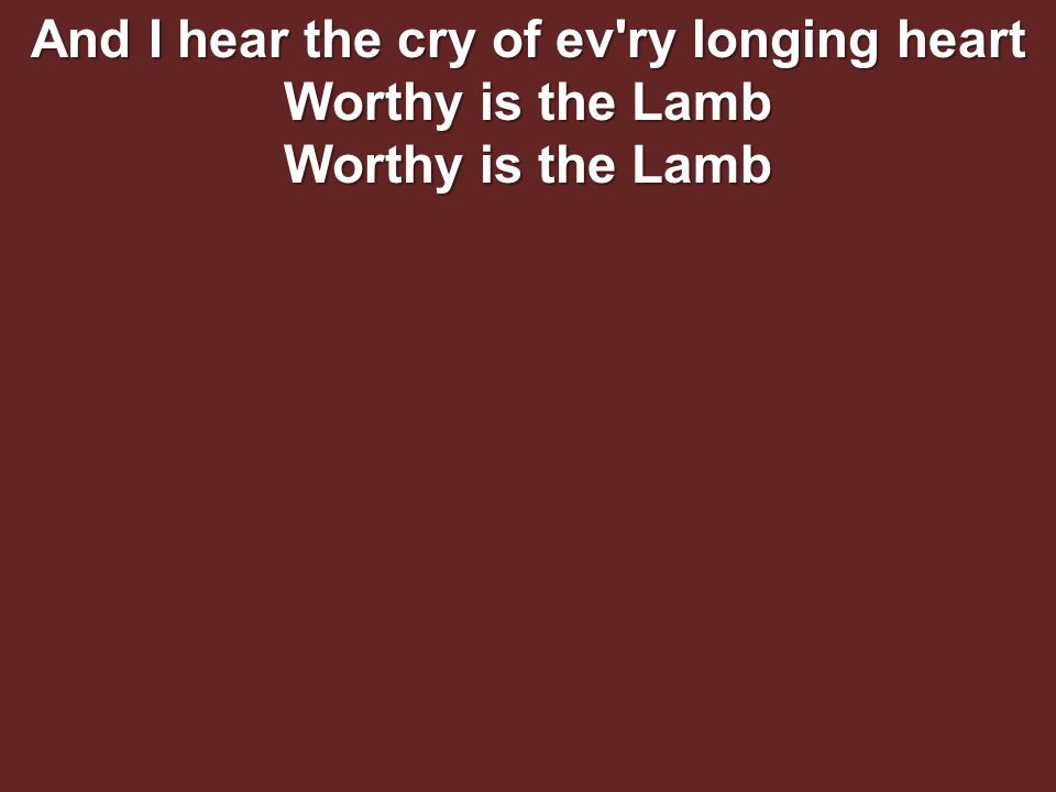 And I hear the cry of ev ry longing heart Worthy is the Lamb Worthy is the Lamb
