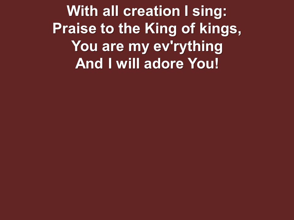 With all creation I sing: Praise to the King of kings, You are my ev rything And I will adore You!