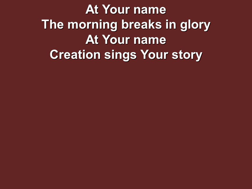 At Your name The morning breaks in glory At Your name Creation sings Your story