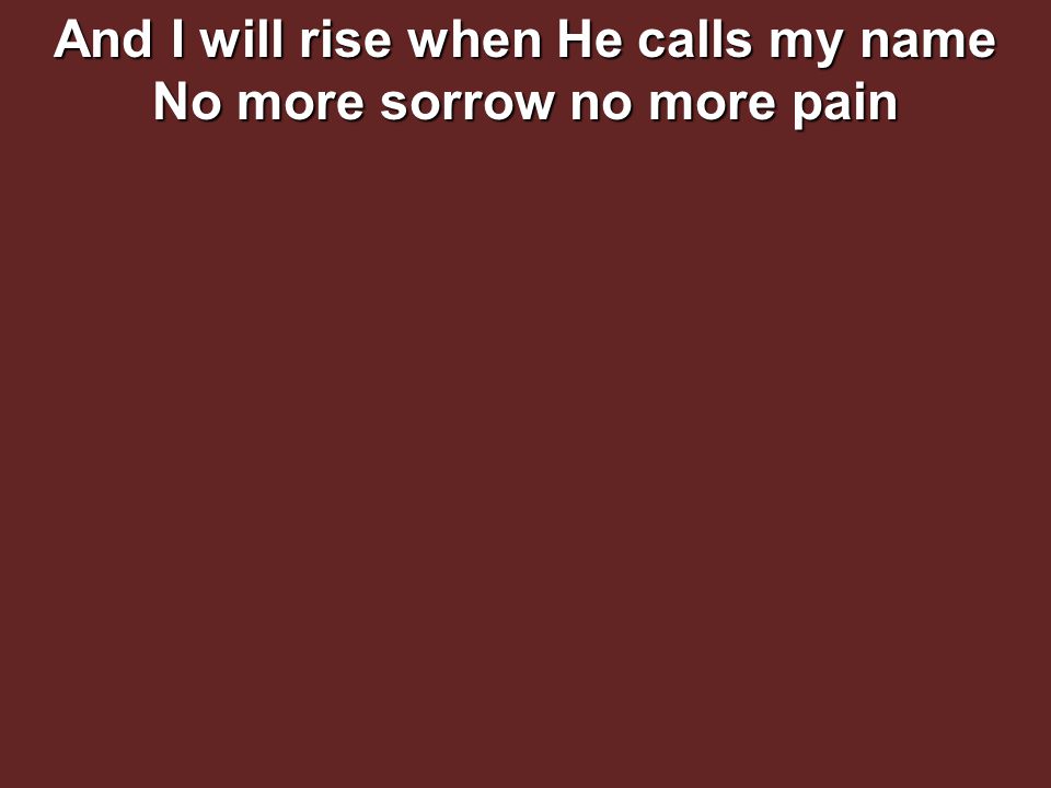 And I will rise when He calls my name No more sorrow no more pain