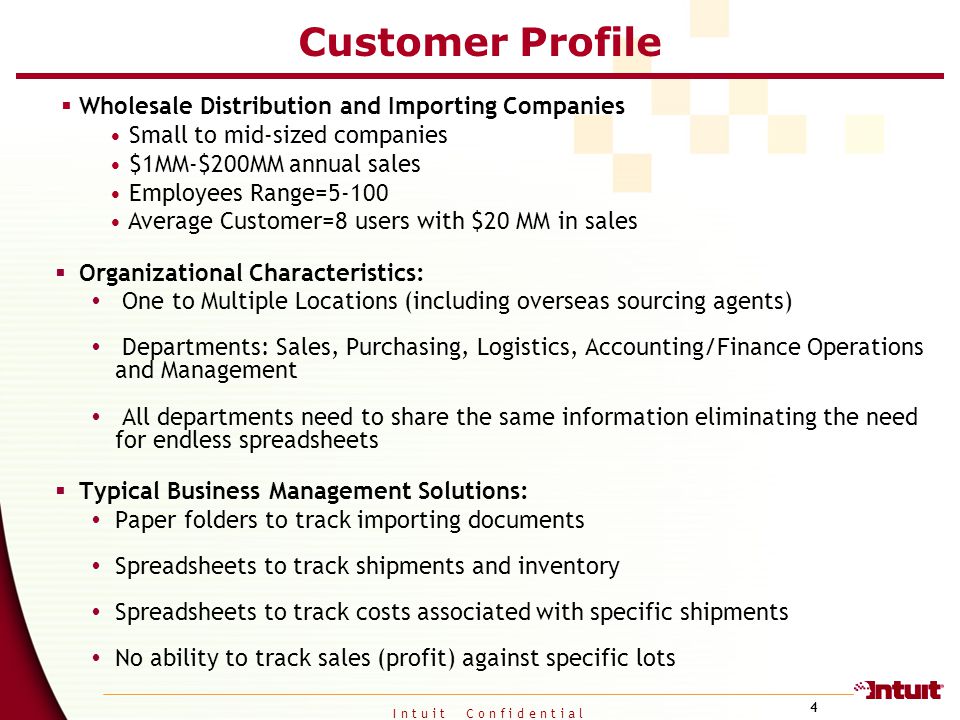I n t u i t C o n f i d e n t i a l 4 Customer Profile  Wholesale Distribution and Importing Companies Small to mid-sized companies $1MM-$200MM annual sales Employees Range=5-100 Average Customer=8 users with $20 MM in sales  Organizational Characteristics:  One to Multiple Locations (including overseas sourcing agents)  Departments: Sales, Purchasing, Logistics, Accounting/Finance Operations and Management  All departments need to share the same information eliminating the need for endless spreadsheets  Typical Business Management Solutions:  Paper folders to track importing documents  Spreadsheets to track shipments and inventory  Spreadsheets to track costs associated with specific shipments  No ability to track sales (profit) against specific lots