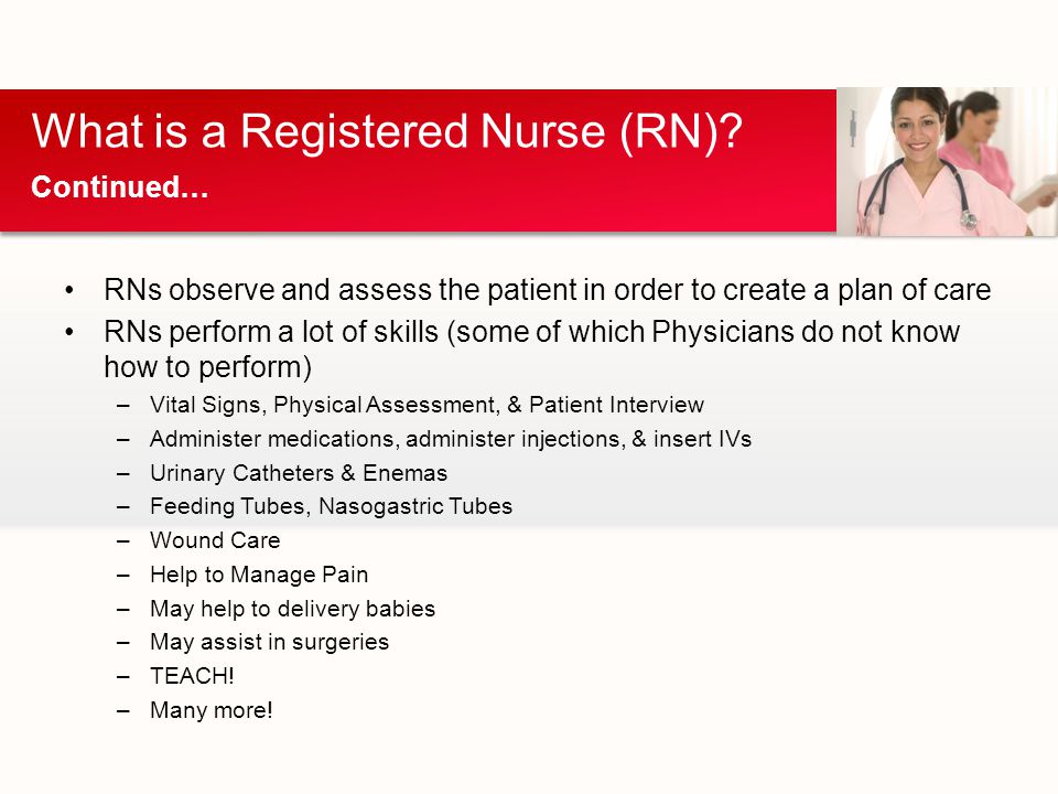 RNs observe and assess the patient in order to create a plan of care RNs perform a lot of skills (some of which Physicians do not know how to perform) –Vital Signs, Physical Assessment, & Patient Interview –Administer medications, administer injections, & insert IVs –Urinary Catheters & Enemas –Feeding Tubes, Nasogastric Tubes –Wound Care –Help to Manage Pain –May help to delivery babies –May assist in surgeries –TEACH.