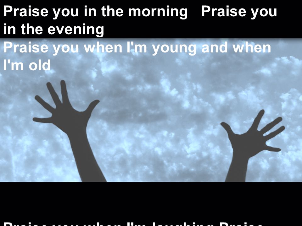 Praise you in the morning Praise you in the evening Praise you when I m young and when I m old Praise you when I m laughing Praise you when I m grieving Praise you every season of your soul