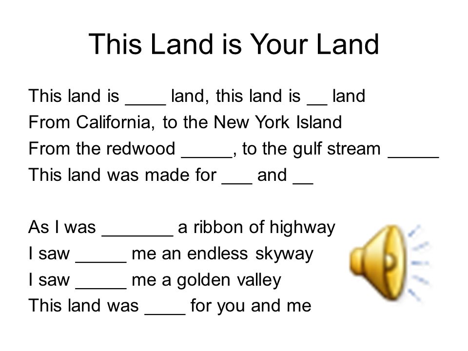 This Land is Your Land This land is ____ land, this land is __ land From California, to the New York Island From the redwood _____, to the gulf stream _____ This land was made for ___ and __ As I was _______ a ribbon of highway I saw _____ me an endless skyway I saw _____ me a golden valley This land was ____ for you and me