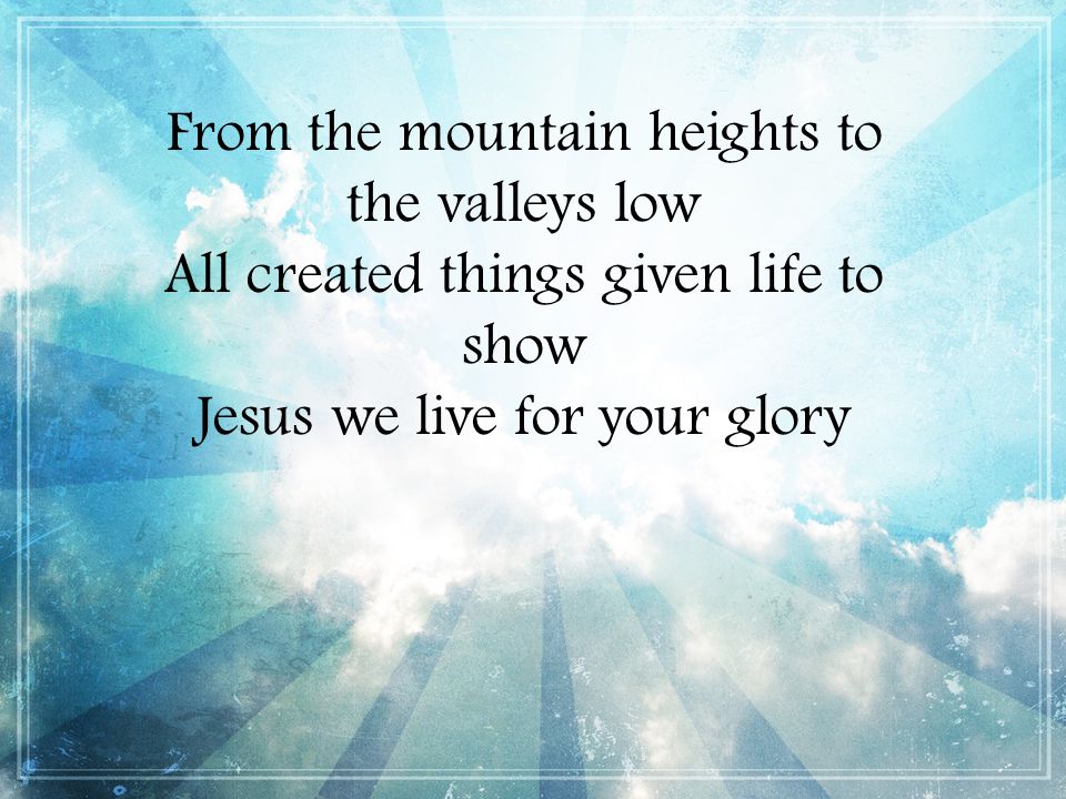From the mountain heights to the valleys low All created things given life to show Jesus we live for your glory