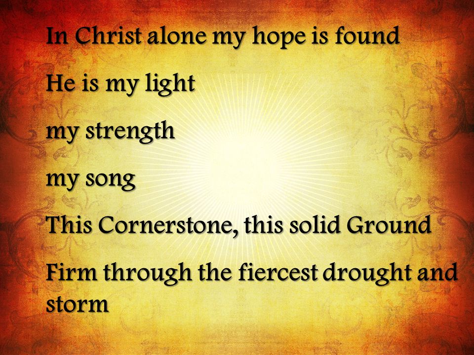 In Christ alone my hope is found He is my light my strength my song This Cornerstone, this solid Ground Firm through the fiercest drought and storm