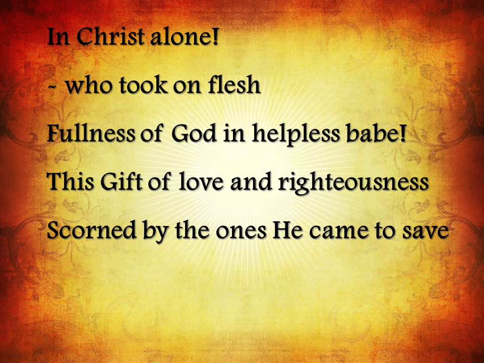 In Christ alone. - who took on flesh Fullness of God in helpless babe.