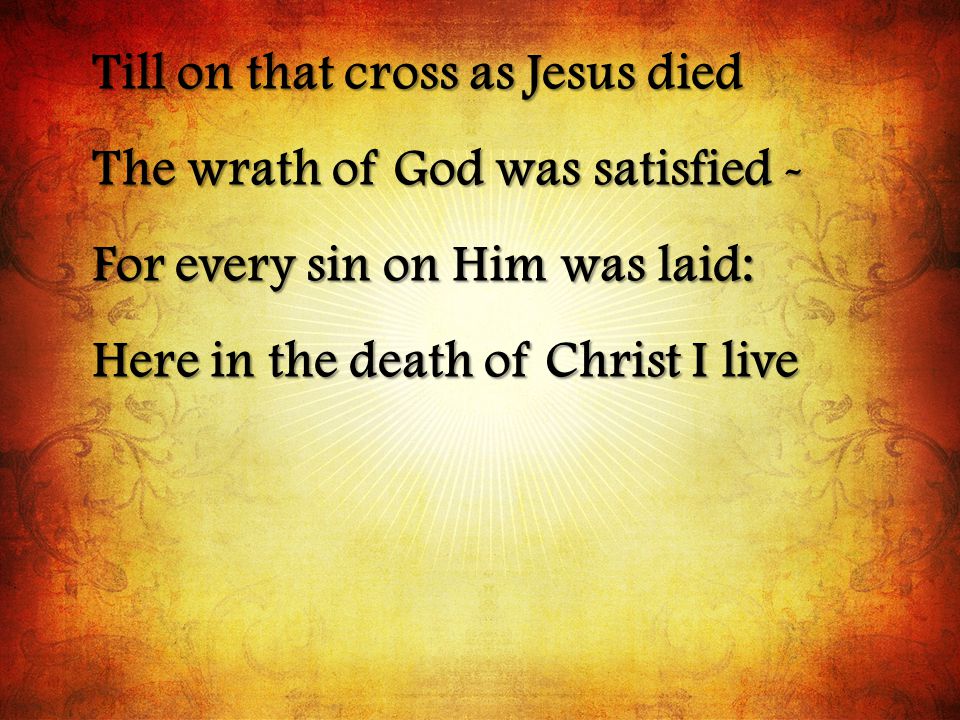 Till on that cross as Jesus died The wrath of God was satisfied - For every sin on Him was laid: Here in the death of Christ I live