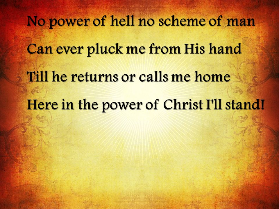 No power of hell no scheme of man Can ever pluck me from His hand Till he returns or calls me home Here in the power of Christ I ll stand!