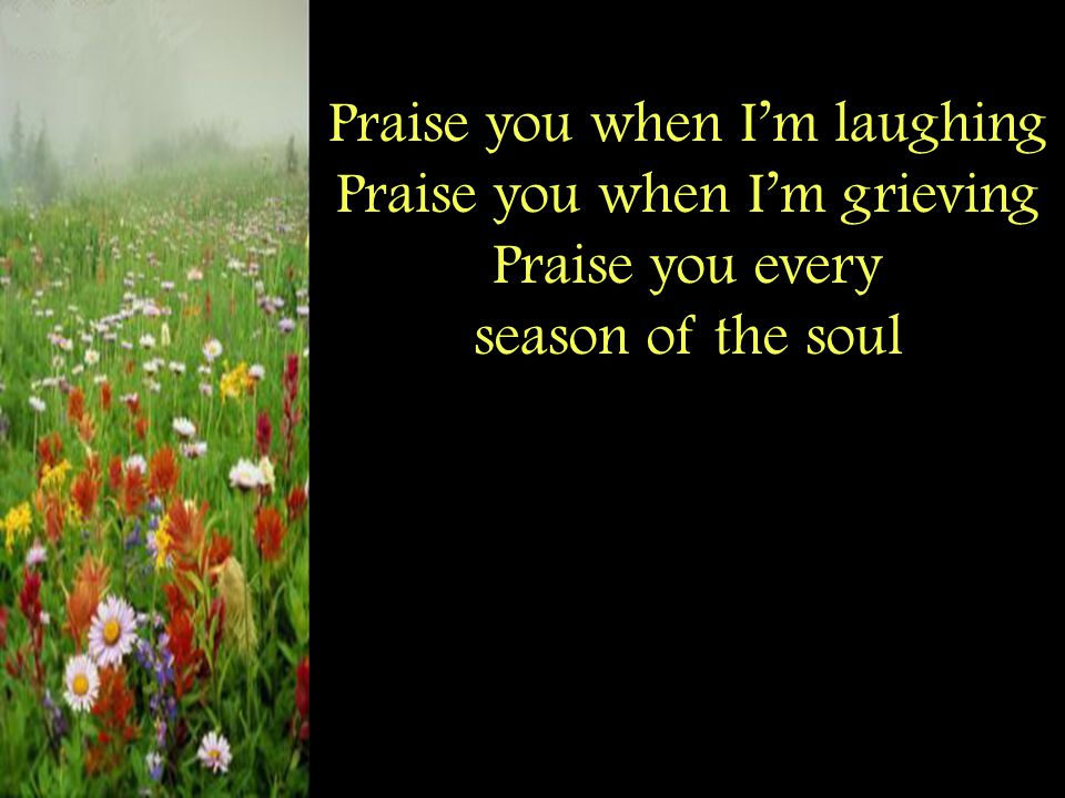 Praise you when I’m laughing Praise you when I’m grieving Praise you every season of the soul