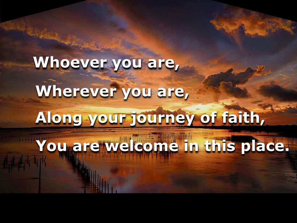 Whoever you are, Wherever you are, Along your journey of faith, You are welcome in this place.