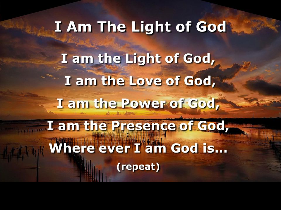 I am the Light of God, I am the Love of God, I am the Power of God, I am the Presence of God, Where ever I am God is… (repeat) I am the Light of God, I am the Love of God, I am the Power of God, I am the Presence of God, Where ever I am God is… (repeat) I Am The Light of God