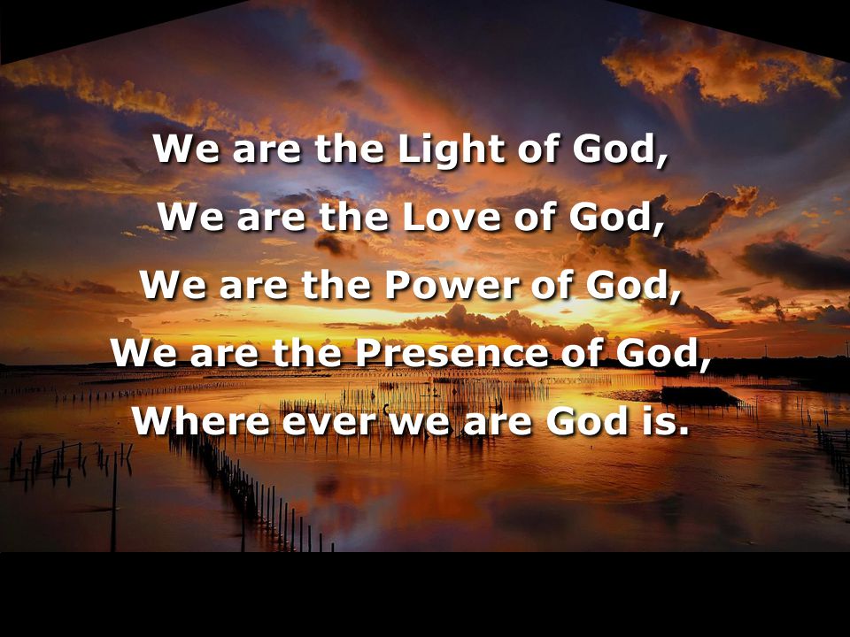 We are the Light of God, We are the Love of God, We are the Power of God, We are the Presence of God, Where ever we are God is.