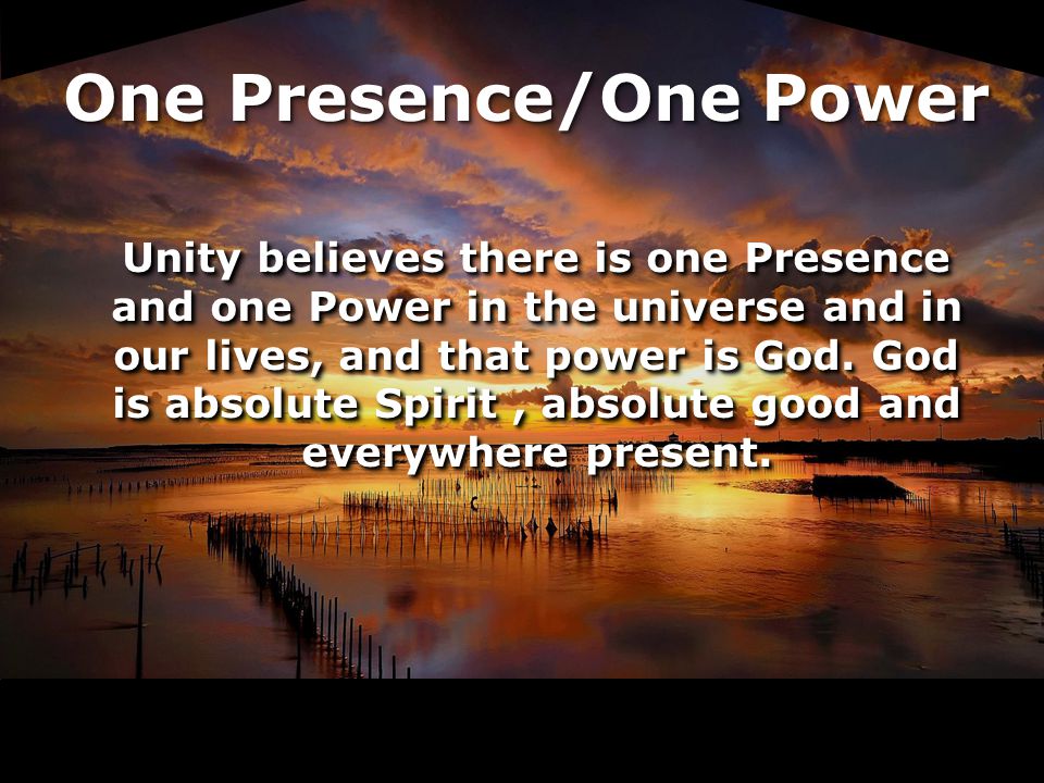 Unity believes there is one Presence and one Power in the universe and in our lives, and that power is God.
