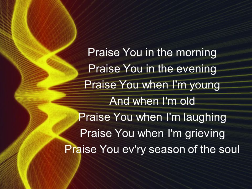Praise You in the morning Praise You in the evening Praise You when I m young And when I m old Praise You when I m laughing Praise You when I m grieving Praise You ev ry season of the soul