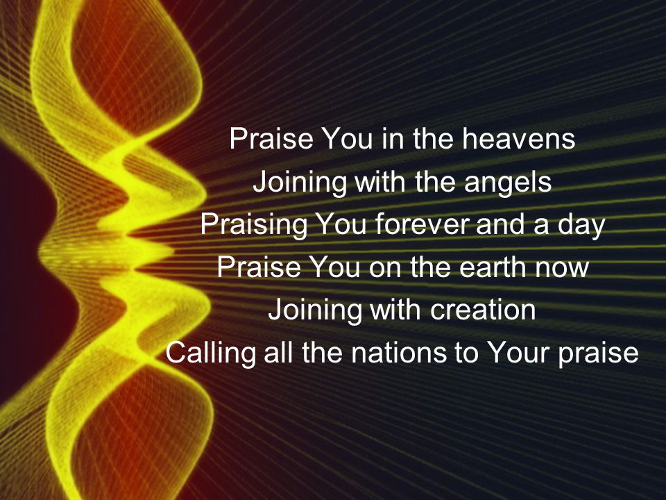 Praise You in the heavens Joining with the angels Praising You forever and a day Praise You on the earth now Joining with creation Calling all the nations to Your praise