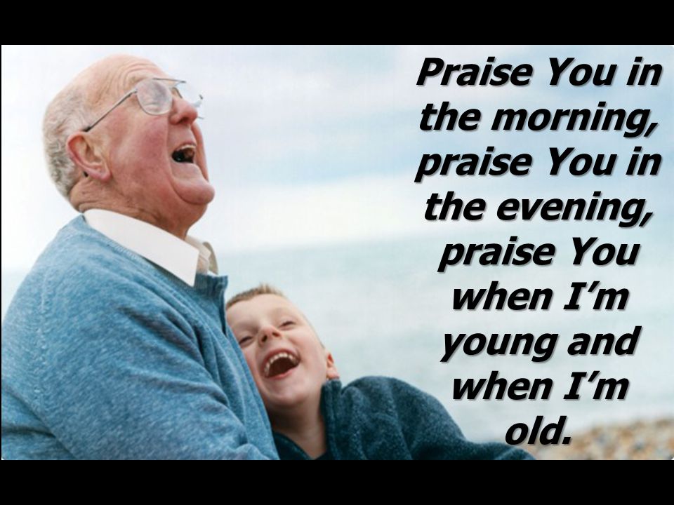 Praise You in the morning, praise You in the evening, praise You when I’m young and when I’m old.