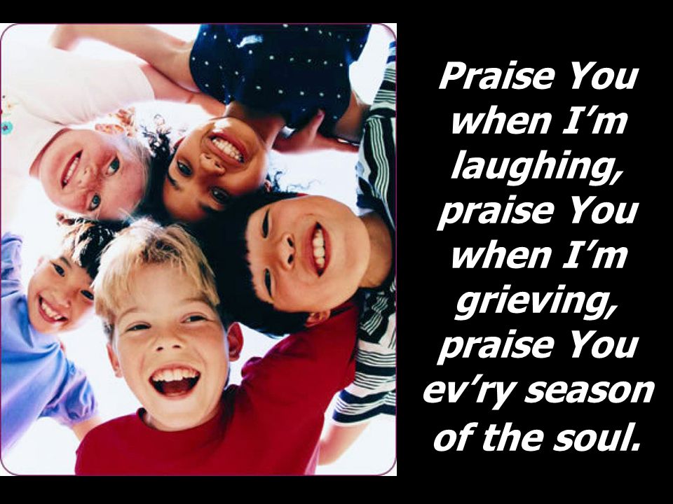 Praise You when I’m laughing, praise You when I’m grieving, praise You ev’ry season of the soul.