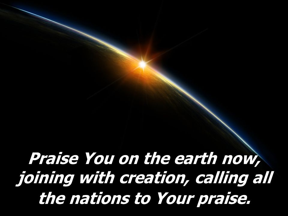 Praise You on the earth now, joining with creation, calling all the nations to Your praise.