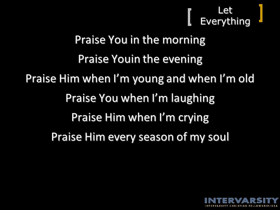 Let Everything Praise You in the morning Praise Youin the evening Praise Him when I’m young and when I’m old Praise You when I’m laughing Praise Him when I’m crying Praise Him every season of my soul