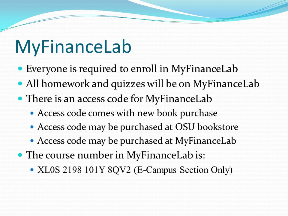 MyFinanceLab Everyone is required to enroll in MyFinanceLab All homework and quizzes will be on MyFinanceLab There is an access code for MyFinanceLab Access code comes with new book purchase Access code may be purchased at OSU bookstore Access code may be purchased at MyFinanceLab The course number in MyFinanceLab is: XL0S Y 8QV2 (E-Campus Section Only)