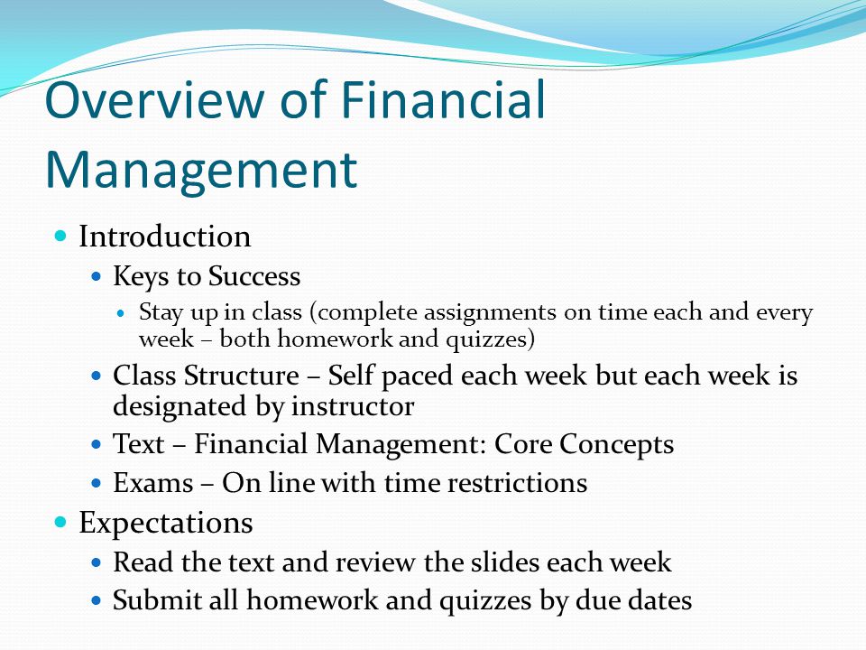 Overview of Financial Management Introduction Keys to Success Stay up in class (complete assignments on time each and every week – both homework and quizzes) Class Structure – Self paced each week but each week is designated by instructor Text – Financial Management: Core Concepts Exams – On line with time restrictions Expectations Read the text and review the slides each week Submit all homework and quizzes by due dates