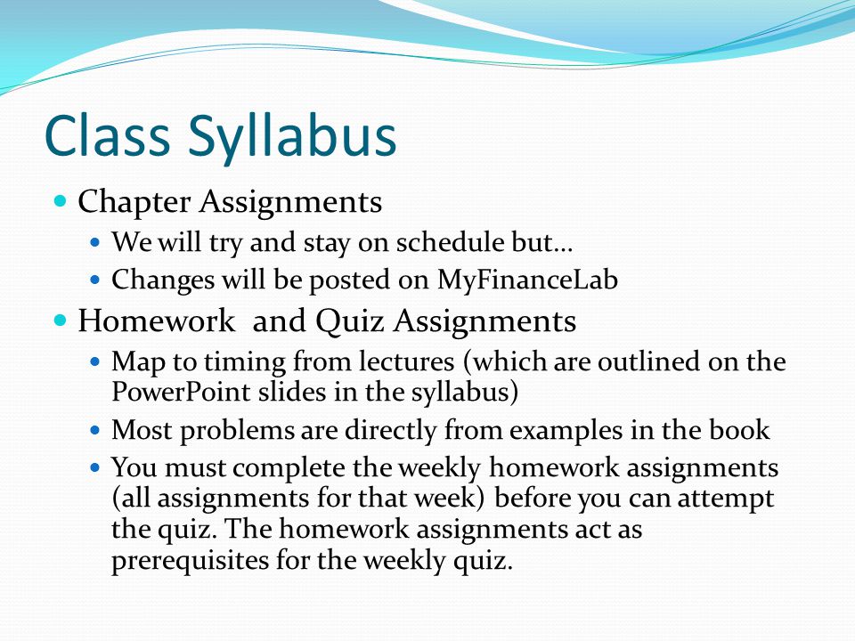 Class Syllabus Chapter Assignments We will try and stay on schedule but… Changes will be posted on MyFinanceLab Homework and Quiz Assignments Map to timing from lectures (which are outlined on the PowerPoint slides in the syllabus) Most problems are directly from examples in the book You must complete the weekly homework assignments (all assignments for that week) before you can attempt the quiz.