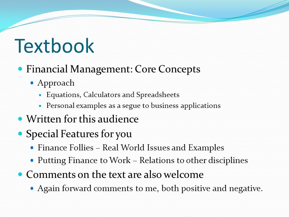Textbook Financial Management: Core Concepts Approach Equations, Calculators and Spreadsheets Personal examples as a segue to business applications Written for this audience Special Features for you Finance Follies – Real World Issues and Examples Putting Finance to Work – Relations to other disciplines Comments on the text are also welcome Again forward comments to me, both positive and negative.