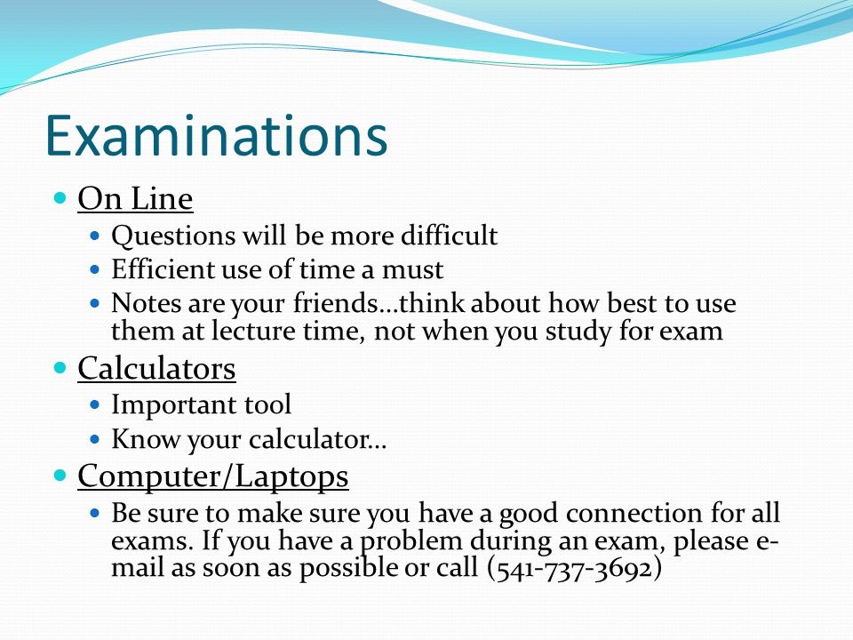 Examinations On Line Questions will be more difficult Efficient use of time a must Notes are your friends…think about how best to use them at lecture time, not when you study for exam Calculators Important tool Know your calculator… Computer/Laptops Be sure to make sure you have a good connection for all exams.