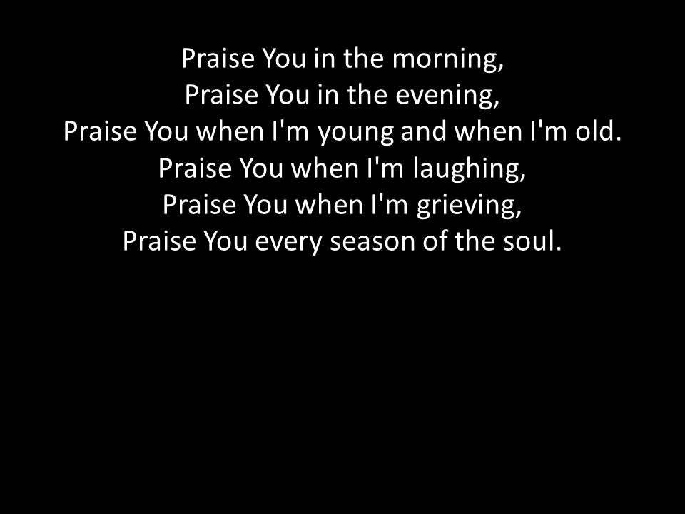 Praise You in the morning, Praise You in the evening, Praise You when I m young and when I m old.