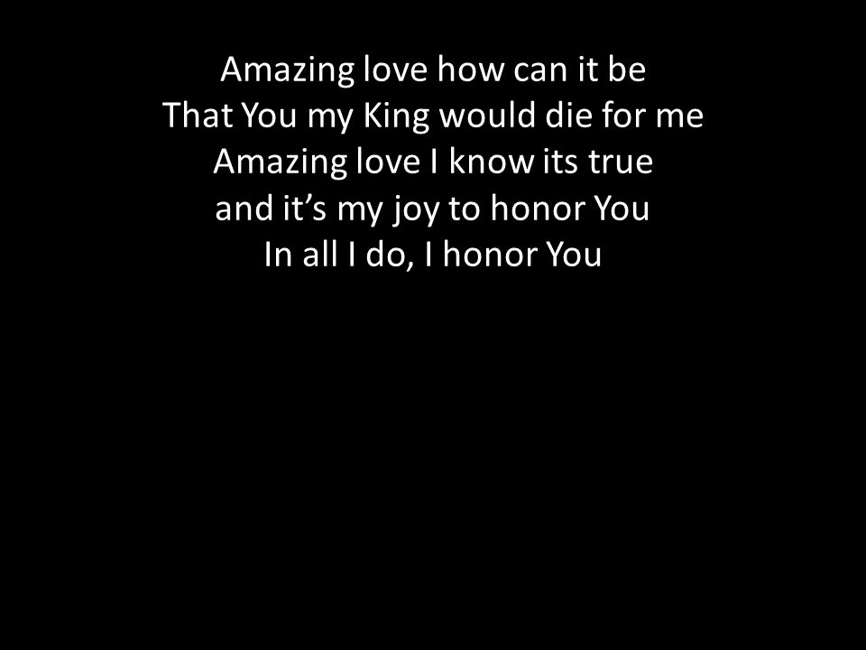 Amazing love how can it be That You my King would die for me Amazing love I know its true and it’s my joy to honor You In all I do, I honor You