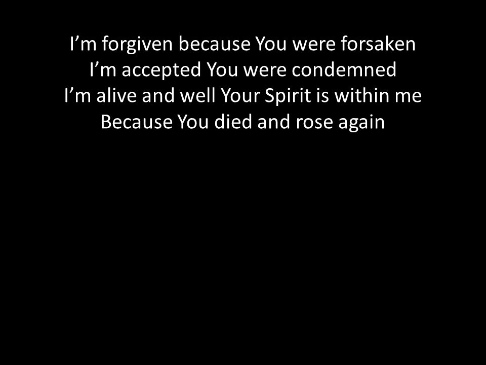 I’m forgiven because You were forsaken I’m accepted You were condemned I’m alive and well Your Spirit is within me Because You died and rose again