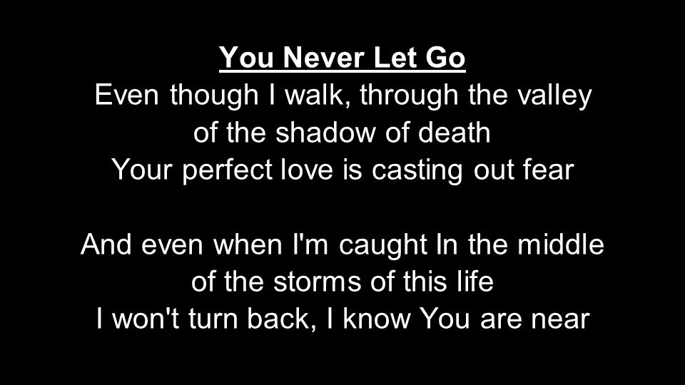 You Never Let Go Even though I walk, through the valley of the shadow of death Your perfect love is casting out fear And even when I m caught In the middle of the storms of this life I won t turn back, I know You are near
